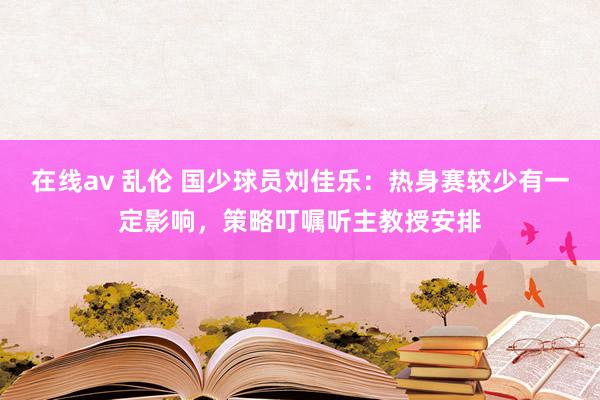 在线av 乱伦 国少球员刘佳乐：热身赛较少有一定影响，策略叮嘱听主教授安排