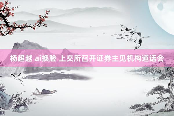 杨超越 ai换脸 上交所召开证券主见机构道话会