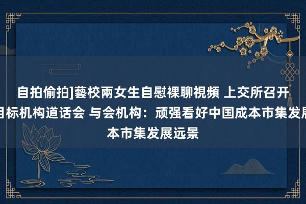 自拍偷拍]藝校兩女生自慰裸聊視頻 上交所召开证券目标机构道话会 与会机构：顽强看好中国成本市集发展远景