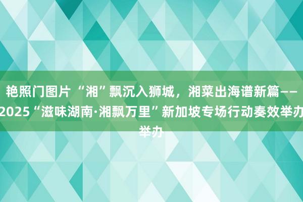 艳照门图片 “湘”飘沉入狮城，湘菜出海谱新篇——2025“滋味湖南·湘飘万里”新加坡专场行动奏效举办