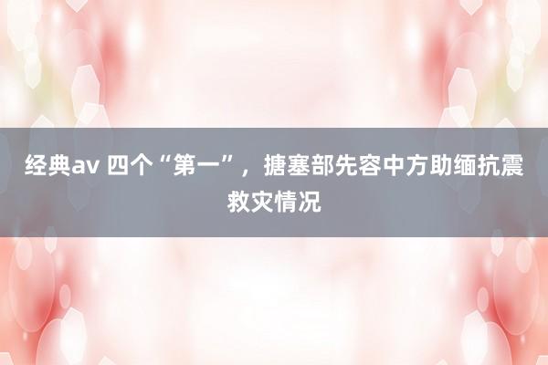 经典av 四个“第一”，搪塞部先容中方助缅抗震救灾情况