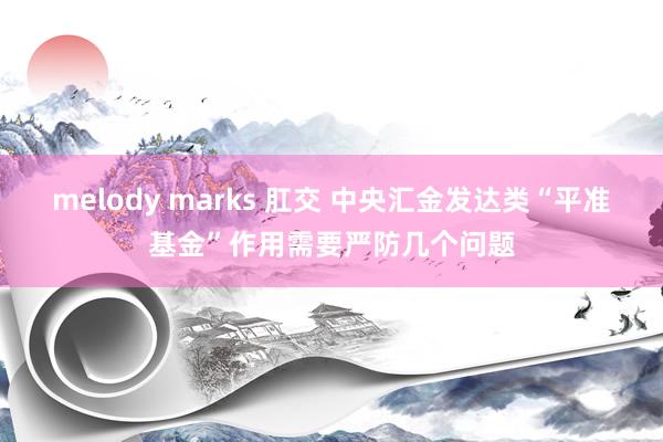 melody marks 肛交 中央汇金发达类“平准基金”作用需要严防几个问题