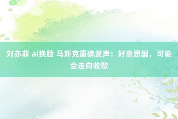 刘亦菲 ai换脸 马斯克重磅发声：好意思国，可能会走向收歇