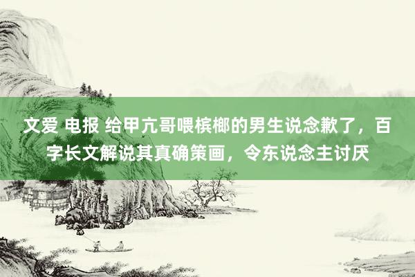 文爱 电报 给甲亢哥喂槟榔的男生说念歉了，百字长文解说其真确策画，令东说念主讨厌