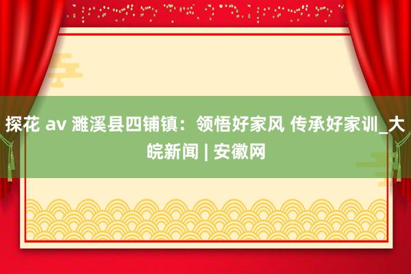 探花 av 濉溪县四铺镇：领悟好家风 传承好家训_大皖新闻 | 安徽网