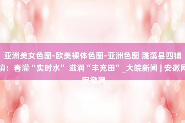 亚洲美女色图-欧美裸体色图-亚洲色图 濉溪县四铺镇：春灌“实时水” 滋润“丰充田”_大皖新闻 | 安徽网