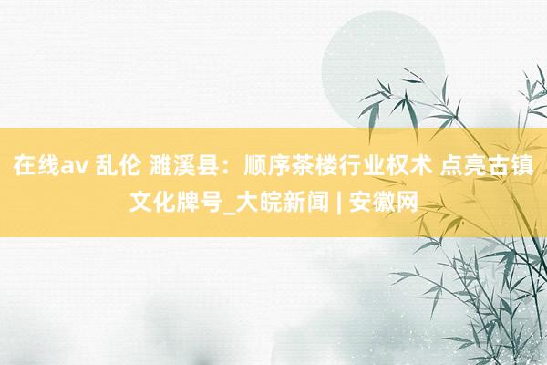 在线av 乱伦 濉溪县：顺序茶楼行业权术 点亮古镇文化牌号_大皖新闻 | 安徽网