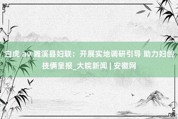 白虎 av 濉溪县妇联：开展实地调研引导 助力妇创技俩呈报_大皖新闻 | 安徽网