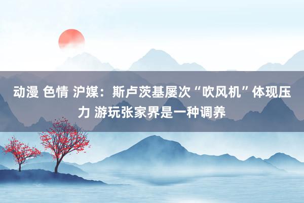 动漫 色情 沪媒：斯卢茨基屡次“吹风机”体现压力 游玩张家界是一种调养