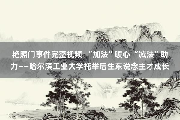 艳照门事件完整视频  “加法”暖心 “减法”助力——哈尔滨工业大学托举后生东说念主才成长