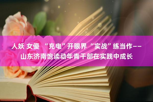 人妖 女優  “充电”开眼界 “实战”练当作——山东济南饱读动年青干部在实践中成长
