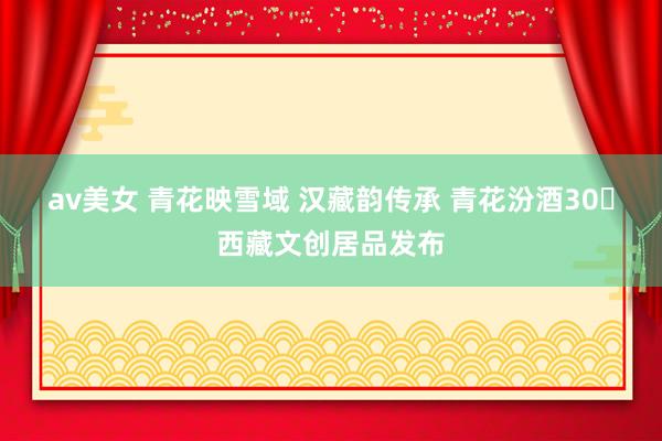 av美女 青花映雪域 汉藏韵传承 青花汾酒30・西藏文创居品发布