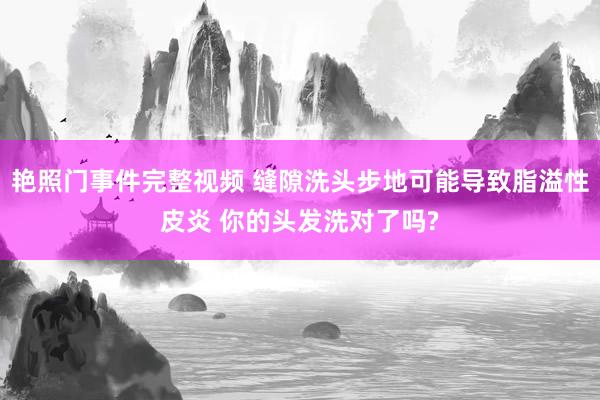 艳照门事件完整视频 缝隙洗头步地可能导致脂溢性皮炎 你的头发洗对了吗?