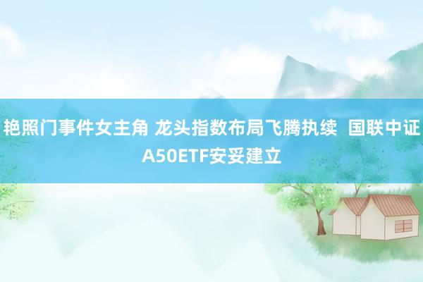 艳照门事件女主角 龙头指数布局飞腾执续  国联中证A50ETF安妥建立