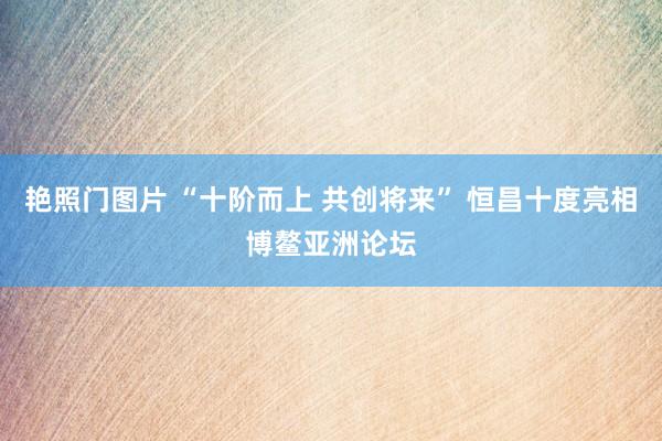 艳照门图片 “十阶而上 共创将来” 恒昌十度亮相博鳌亚洲论坛