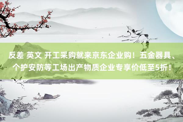 反差 英文 开工采购就来京东企业购！五金器具、个护安防等工场出产物质企业专享价低至5折！