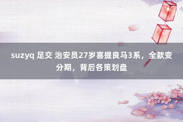 suzyq 足交 治安员27岁喜提良马3系，全款变分期，背后各策划盘