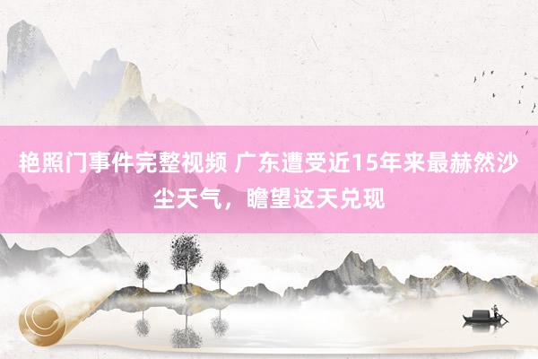 艳照门事件完整视频 广东遭受近15年来最赫然沙尘天气，瞻望这天兑现