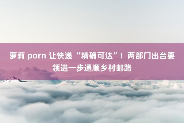 萝莉 porn 让快递 “精确可达”！两部门出台要领进一步通顺乡村邮路