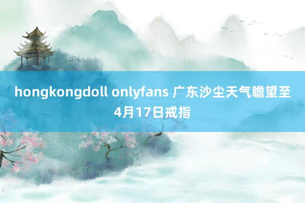 hongkongdoll onlyfans 广东沙尘天气瞻望至4月17日戒指