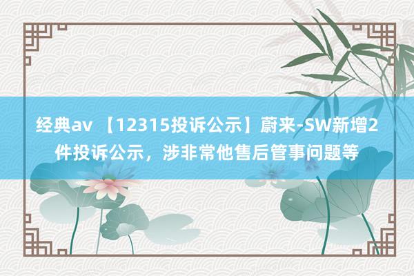 经典av 【12315投诉公示】蔚来-SW新增2件投诉公示，涉非常他售后管事问题等