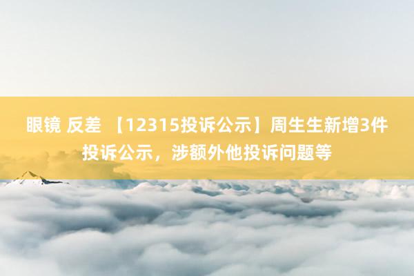 眼镜 反差 【12315投诉公示】周生生新增3件投诉公示，涉额外他投诉问题等