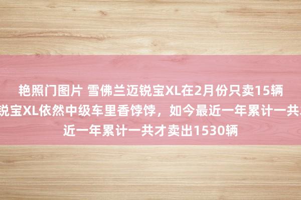 艳照门图片 雪佛兰迈锐宝XL在2月份只卖15辆！五六年前迈锐宝XL依然中级车里香饽饽，如今最近一年累计一共才卖出1530辆