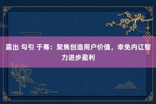 露出 勾引 于骞：聚焦创造用户价值，幸免内讧智力进步盈利