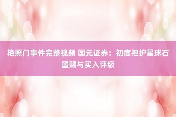 艳照门事件完整视频 国元证券：初度袒护星球石墨赐与买入评级