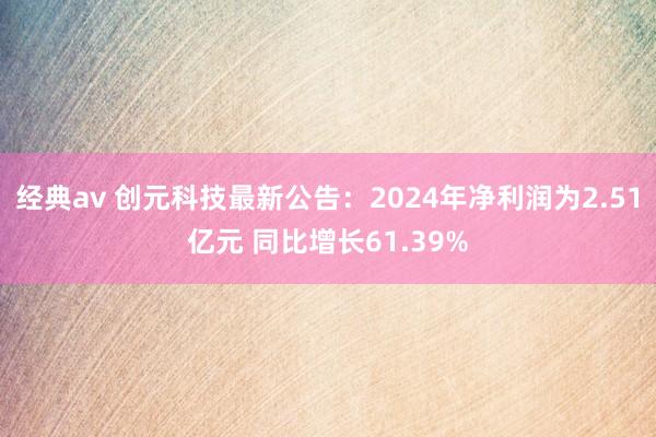 经典av 创元科技最新公告：2024年净利润为2.51亿元 同比增长61.39%