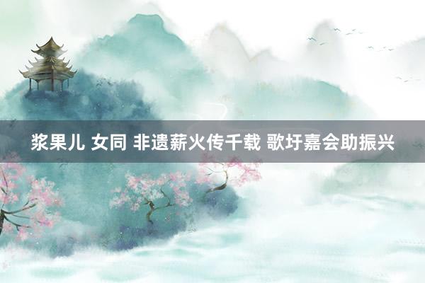 浆果儿 女同 非遗薪火传千载 歌圩嘉会助振兴