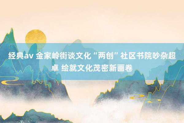经典av 金家岭街谈文化“两创”社区书院吵杂超卓 绘就文化茂密新画卷