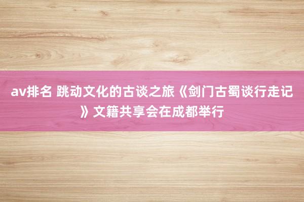av排名 跳动文化的古谈之旅《剑门古蜀谈行走记》文籍共享会在成都举行