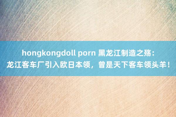 hongkongdoll porn 黑龙江制造之殇：龙江客车厂引入欧日本领，曾是天下客车领头羊！