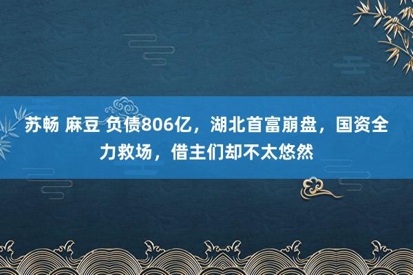 苏畅 麻豆 负债806亿，湖北首富崩盘，国资全力救场，借主们却不太悠然