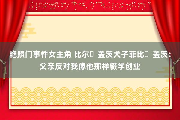 艳照门事件女主角 比尔・盖茨犬子菲比・盖茨：父亲反对我像他那样辍学创业