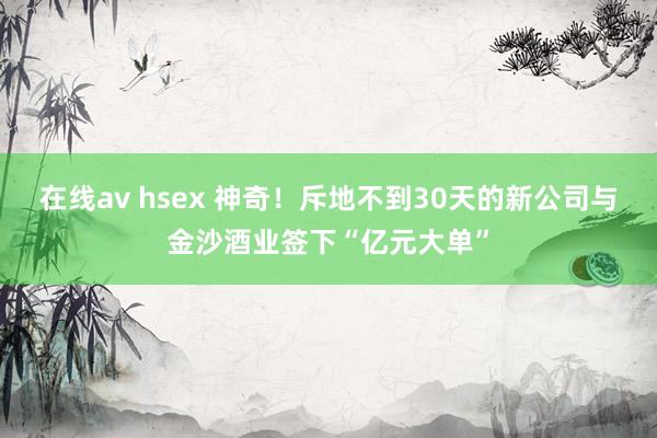 在线av hsex 神奇！斥地不到30天的新公司与金沙酒业签下“亿元大单”