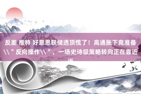 反差 推特 好意思联储透顶慌了！高通胀下竟准备\＂反向操作\＂，一场史诗级策略转向正在靠近