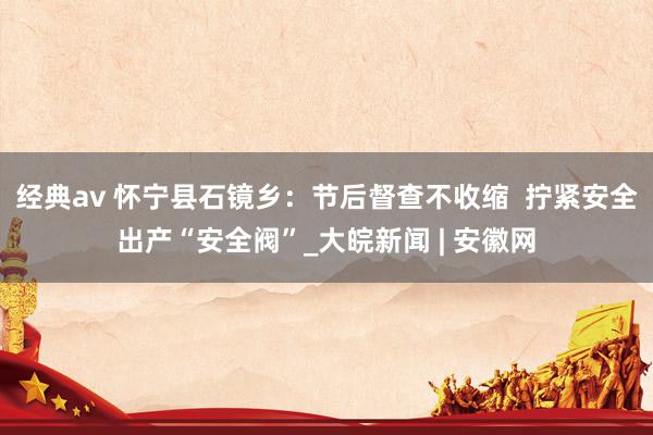 经典av 怀宁县石镜乡：节后督查不收缩  拧紧安全出产“安全阀”_大皖新闻 | 安徽网