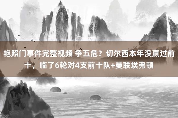 艳照门事件完整视频 争五危？切尔西本年没赢过前十，临了6轮对4支前十队+曼联埃弗顿