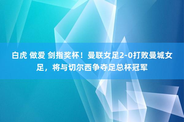 白虎 做爱 剑指奖杯！曼联女足2-0打败曼城女足，将与切尔西争夺足总杯冠军