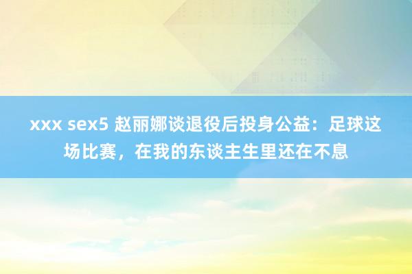 xxx sex5 赵丽娜谈退役后投身公益：足球这场比赛，在我的东谈主生里还在不息