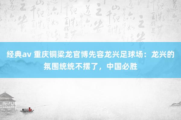 经典av 重庆铜梁龙官博先容龙兴足球场：龙兴的氛围统统不摆了，中国必胜