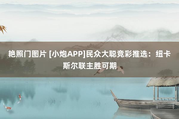 艳照门图片 [小炮APP]民众大聪竞彩推选：纽卡斯尔联主胜可期