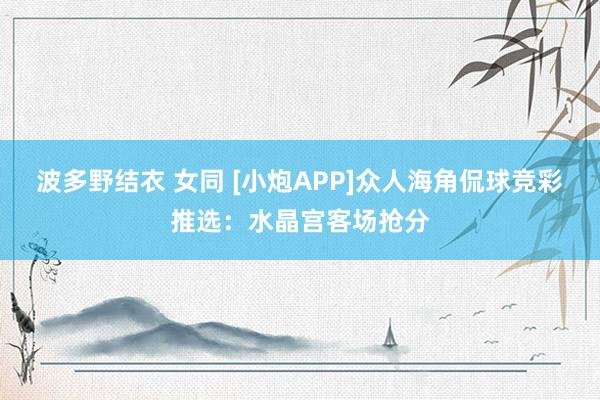 波多野结衣 女同 [小炮APP]众人海角侃球竞彩推选：水晶宫客场抢分