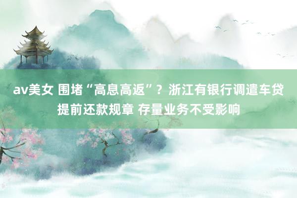av美女 围堵“高息高返”？浙江有银行调遣车贷提前还款规章 存量业务不受影响