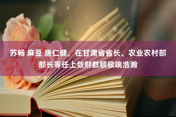 苏畅 麻豆 唐仁健，在甘肃省省长、农业农村部部长等任上敛财数额极端浩瀚