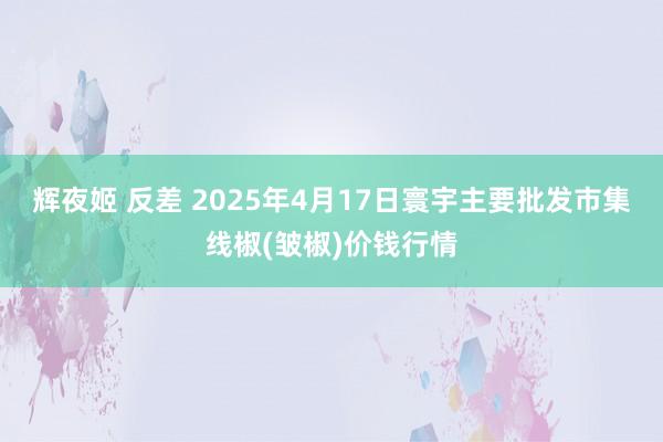 辉夜姬 反差 2025年4月17日寰宇主要批发市集线椒(皱椒)价钱行情