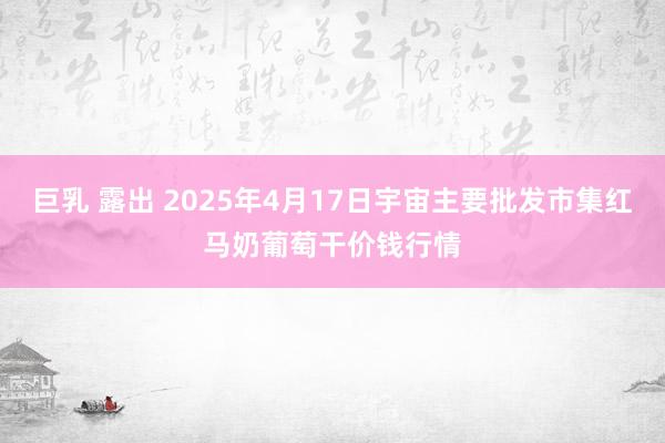 巨乳 露出 2025年4月17日宇宙主要批发市集红马奶葡萄干价钱行情