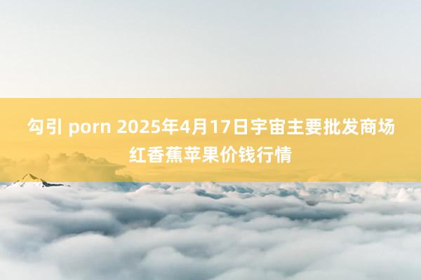 勾引 porn 2025年4月17日宇宙主要批发商场红香蕉苹果价钱行情